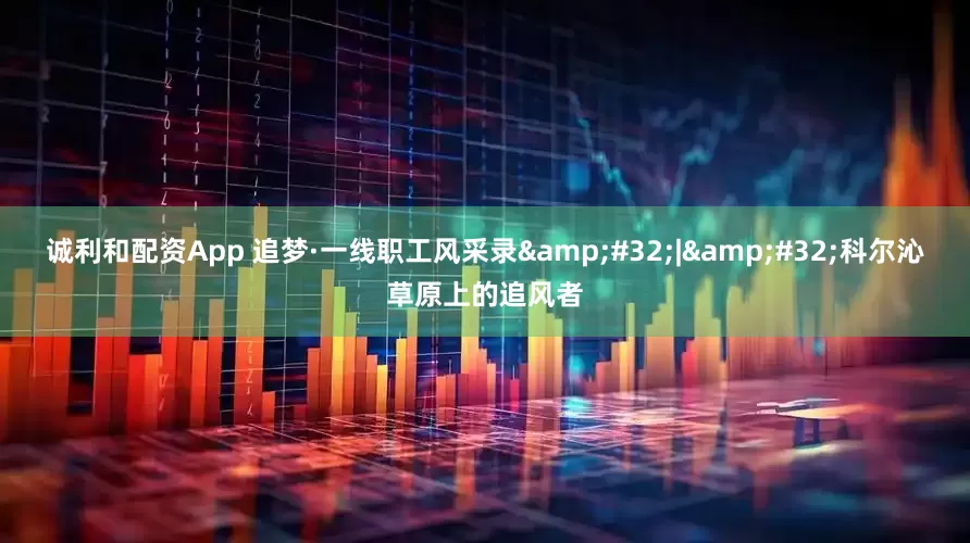 诚利和配资App 追梦·一线职工风采录&#32;|&#32;科尔沁草原上的追风者