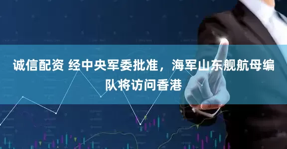 诚信配资 经中央军委批准，海军山东舰航母编队将访问香港