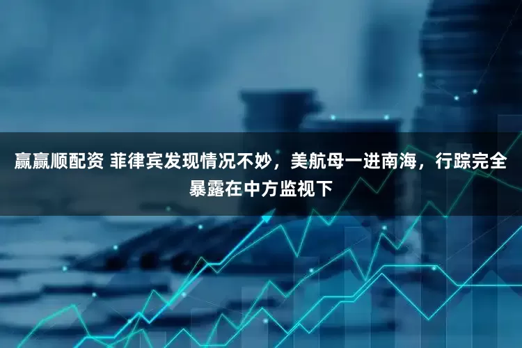 赢赢顺配资 菲律宾发现情况不妙，美航母一进南海，行踪完全暴露在中方监视下