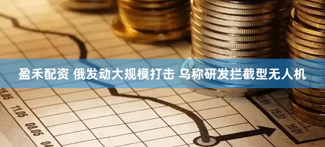 盈禾配资 俄发动大规模打击 乌称研发拦截型无人机