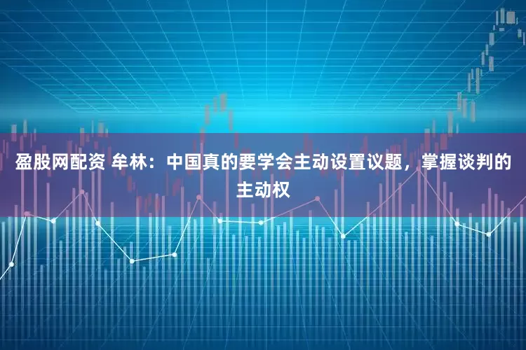 盈股网配资 牟林：中国真的要学会主动设置议题，掌握谈判的主动权