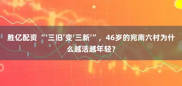胜亿配资 “‘三旧’变‘三新’”，46岁的宛南六村为什么越活越年轻？