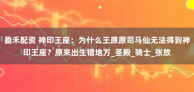 盈禾配资 神印王座：为什么王原原司马仙无法得到神印王座？原来出生错地方_圣殿_骑士_张放