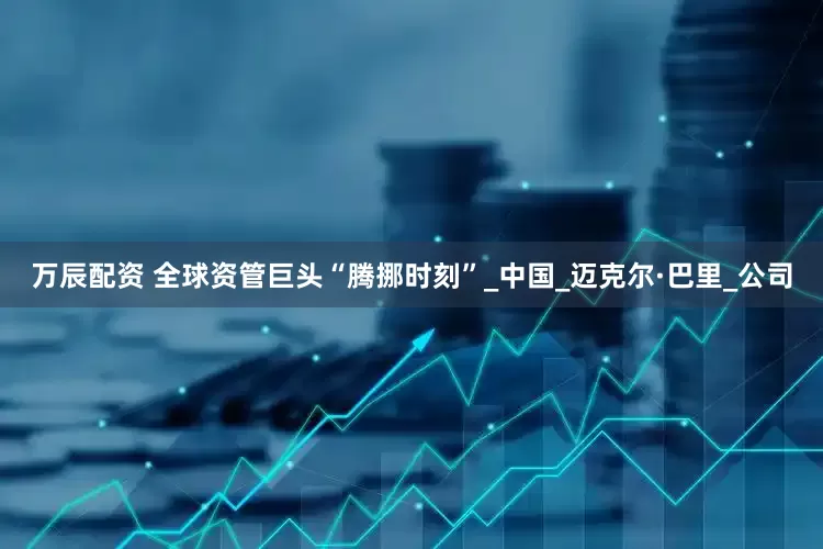 万辰配资 全球资管巨头“腾挪时刻”_中国_迈克尔·巴里_公司