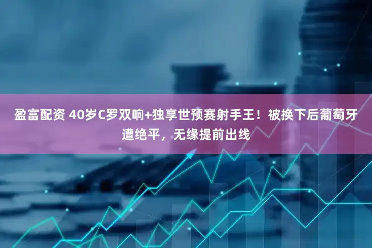 盈富配资 40岁C罗双响+独享世预赛射手王！被换下后葡萄牙遭绝平，无缘提前出线