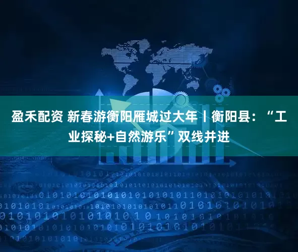 盈禾配资 新春游衡阳雁城过大年丨衡阳县：“工业探秘+自然游乐”双线并进